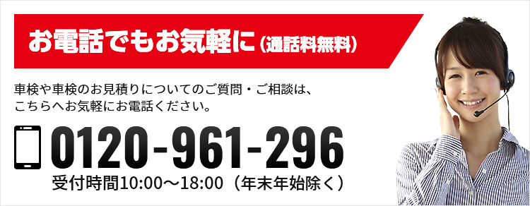 お電話でもお気軽に（通話無料） 車検についてのお見積もり、ご質問・ご相談は、こちらへお気軽にお電話ください。 0120-961-296 受付時間10:00-18:00（年末年始除く）
